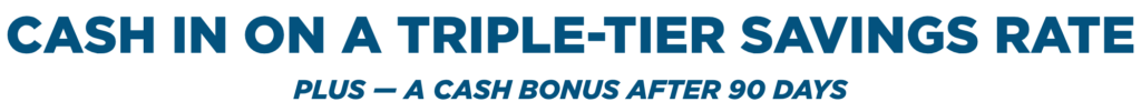 Cash in on a triple-Tier Savings Rate. Plus — a cash bonus after 90 days