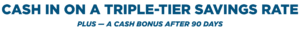 Cash in on a triple-Tier Savings Rate. Plus — a cash bonus after 90 days